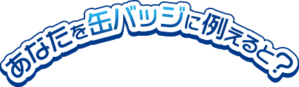 あなたを缶バッジに例えると？
